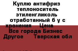  Куплю антифриз, теплоноситель этиленгликоль, отработанный б/у с хронения. › Цена ­ 100 - Все города Бизнес » Другое   . Тверская обл.